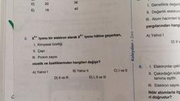 V
D)
E)
20
18
38
40
2. X³+ iyonu bir elektron alarak X2+ iyonu hâline geçerken,
1. Kimyasal özelliği
II. Capi
III. Proton sayısı
nicelik ve özelliklerinden hangileri değişir?
A) Yalnız I
D) II ve III
B) Yalnız II
E) I, II ve III
C) I ve II
> Zora
Kolaydan>
6.
1. Genellikle değerli
II. Değerlik elektroni
III. Atom hacimleri fa
yargılarından hangi
A) Yalnız I
D) II v
1. Elektronlar çeki
II. Çekirdeğin kütle
lamına eşittir.
III. Elektron sayısı,
Nötr
atomlarla ilg
ri doğrudur?