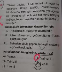 8.
"Gazne Devleti, ulusal temeli olmayan bir
saltanattı. Bütün özelliği, Müslümanlar'a
Hindistan'ın fethi için kuzeyden yol açması
ve Pencap'ta bir fetih için her türlü kolaylığı
sağlayabilecek dayanak noktası bırakmış ol
masıdır."
Bu bilgilere dayanarak Gazneliler için;
I. Hindistan'ın, kuzeyine egemendir.
II. Ülke nüfusunun, çoğunluğunu Türkler
oluşturmuştur.
III. Babadan oğula geçen saltanat sistemiy-
le yönetilmektedir.
no mus
yargılarından hangilerine, varılamaz?
A) Yalnız I
B) Yalnız II
C) Yalnız III
DN ve II
E) II ve III