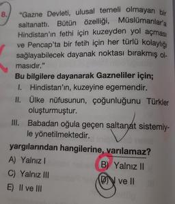 8.
"Gazne Devleti, ulusal temeli olmayan bir
saltanattı. Bütün özelliği, Müslümanlar'a
Hindistan'ın fethi için kuzeyden yol açması
ve Pencap'ta bir fetih için her türlü kolaylığı
sağlayabilecek dayanak noktası bırakmış ol
masıdır."
Bu bilgilere dayanarak Gazneliler için;
I. Hindistan'ın, kuzeyine egemendir.
II. Ülke nüfusunun, çoğunluğunu Türkler
oluşturmuştur.
III. Babadan oğula geçen saltanat sistemiy-
le yönetilmektedir.
no mus
yargılarından hangilerine, varılamaz?
A) Yalnız I
B) Yalnız II
C) Yalnız III
DN ve II
E) II ve III