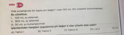 SORU 96
Oda sıcaklığında bir kapta pH değeri 1 olan 100 mL HCI çözeltisi bulunmaktadır.
Bu çözeltiye;
I. 100 mL su eklemek
II. 900 mL su eklemek
III. 50 mL su buharlaştırmak
işlemlerinden hangileri uygulanırsa pH değeri 2 olan çözelti elde edilir?
A) Yalnız I
B) Yalnız II
C) Yalnız III
D) I ve II
E) II ve III