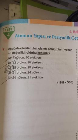 TEST?
4
2. Böl
Atomun Yapısı ve Periyodik Cet
5. Aşağıdakilerden hangisine sahip olan iyonun
-3 değerlikli olduğu kesindir?
A nötron, 10 elektron
B) 13 proton, 10 elektron
C5 proton, 18 elektron
21 proton, 24 nötron
E) 24 nötron, 21 elektron
(1989 - ÖSS)