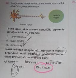 22. Aşağıda bir motor nöron ve bu nöronun etki ettiği
efektör organ gösterilmiştir.
Motor nöron
Buna göre, sinir sistemi konusunu öğrenmiş
bir öğrencinin bu nöronda;
1.
uyarı frekans
II. uyarı şiddeti,
III. impuls sayısı
A) Yalnız T
faktörlerinden hangilerinin artmasının efektör
organdaki tepki şiddetinin artmasına neden
olacağını ileri sürmesi doğru olur?
O
D ve II
Efektör
organ
B) Yalnız II
C) Yalnız III
E) I, II ve III