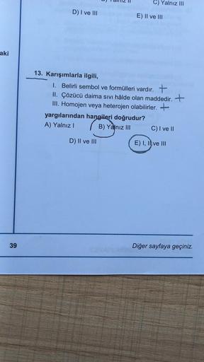 aki
39
D) I ve III
13. Karışımlarla ilgili,
C) Yalnız III
E) II ve III
1. Belirli sembol ve formülleri vardır. +
II. Çözücü daima sıvı hâlde olan maddedir. +
III. Homojen veya heterojen olabilirler. +
yargılarından hangileri doğrudur?
A) Yalnız I
B) Yalnız