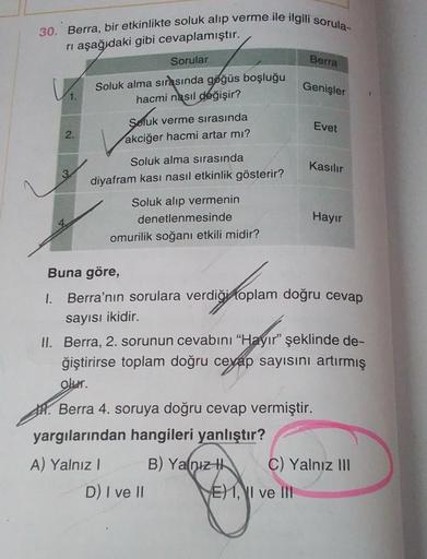 30. Berra, bir etkinlikte soluk alıp verme ile ilgili sorula-
ri aşağıdaki gibi cevaplamıştır.
Sorular
V₁. Soluk alma sırasında göğüs boşluğu
hacmi nasıl değişir?
2.
1.
Sofuk verme sırasında
akciğer hacmi artar mı?
Soluk alma sırasında
diyafram kasi nasıl