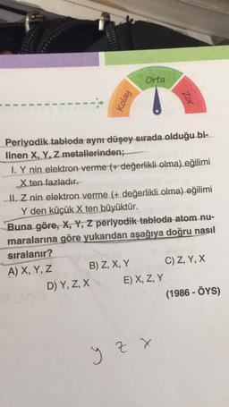 Kolay
Orta
Periyodik tabloda aynı düşey sırada olduğu bi-
linen X, Y, Z metallerinden;
I. Y nin elektron verme (+ değerlikli olma) eğilimi
X ten fazladır.
II. Z nin elektron verme (+ değerlikli olma) eğilimi
Y den küçük X ten büyüktür.
B) Z, X, Y
D) Y, Z, X
Zor
Buna göre, X, Y, Z periyodik tabloda atom nu-
maralarına göre yukarıdan aşağıya doğru nasıl
sıralanır?
A) X, Y, Z
E) X, Z, Y
y z x
C) Z, Y, X
(1986 - ÖYS)