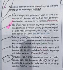 1
8. Aşağıdaki açıklamalardan hangisi, ayraç içindeki
sanatçı ya da eserle ilgili değildir?
A Aşık edebiyatında şairnâme yazan ilk isim olan
sanatçı, söz konusu şiirinde bazı halk şairleriyle
beraber divan şairlerine de yer vermiştir. (Âşık Ömer)
B) Asıl ününü hece ölçüsüyle söylediği şiirleriyle kaza-
nan şairin aruz ölçüsüyle yazdığı şiirler pek başarılı
değildir. Alevi-Bektaşi inançlarına bağlı olan sanat-
çının ağır bir dili vardır. (Pir Sultan Abdal)
Ozanlık geleneğinin son büyük ustalarından olan
sanatçı, bozlak türündeki eserleri ile ünlenmiş "boz-
kırın tezenesi" olarak anılmıştır. (Neşet Ertaş)
D) Sevda, yurt güzellemeleri, göçerlerin yaşamı gibi
konuları işlediği şiirlerinde büyük ölçüde Avşar aşi-
retinin hayatı vardır. (Erzurumlu Emrah)
E) Öğütler kitabı" anlamına gelen eser ruh, nefis,
kanaat, sabır gibi konuların işlendiği, 14. yüzyılın
başlarında mesnevi tarzında yazılmış didaktik bir
yapıttır. (Risaletü'n-Nushiyye)