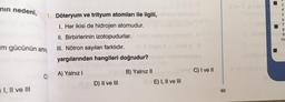 nın nedeni,
m gücünün artma
I, II ve III
1. Döteryum ve trityum atomları ile ilgili,
I. Her ikisi de hidrojen atomudur.
II. Birbirlerinin izotopudurlar.
III. Nötron sayıları farklıdır.
yargılarından hangileri doğrudur?
C) A) Yalnız I
D) II ve III
B) Yalnız II
SE C) I ve II
E) I, II ve III
65
87849
10