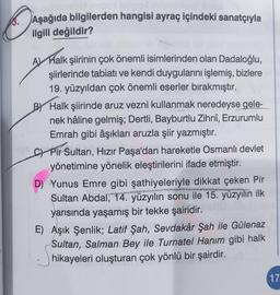 ON
Aşağıda bilgilerden hangisi ayraç içindeki sanatçıyla
ilgili değildir?
A Halk şiirinin çok önemli isimlerinden olan Dadaloğlu,
şiirlerinde tabiatı ve kendi duygularını işlemiş, bizlere
19. yüzyıldan çok önemli eserler bırakmıştır.
BY Halk şiirinde aruz vezni kullanmak neredeyse gele-
nek hâline gelmiş; Dertli, Bayburtlu Zihnî, Erzurumlu
Emrah gibi âşıkları aruzla şiir yazmıştır.
C) Pir Sultan, Hızır Paşa'dan hareketle Osmanlı devlet
yönetimine yönelik eleştirilerini ifade etmiştir.
p
D) Yunus Emre gibi şathiyeleriyle dikkat çeken Pir
Sultan Abdal, 14. yüzyılın sonu ile 15. yüzyılın ilk
yarısında yaşamış bir tekke şairidir.
E) Aşık Şenlik; Latif Şah, Sevdakâr Şah ile Gülenaz
Sultan, Salman Bey ile Turnatel Hanım gibi halk
hikayeleri oluşturan çok yönlü bir şairdir.
17