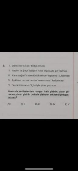 8. 1. Dertli'nin "Divan" tertip etmesi
II. Nedim ve Şeyh Galip'in hece ölçüsüyle şiir yazması
III. Karacaoğlan'ın son dörtlüklerinde "tapşırma" kullanması
IV. Âşıklanın zaman zaman "mazmunlar" kullanması
V. Seyrani'nin aruz ölçüsüyle şiirler yazması
Yukarıda verilenlerden hangisi halk şiirinin, divan şii-
rinden; divan şiirinin de halk şiirinden etkilendiğini gös-
termez?
A) I
B) II
C) III
D) IV
E) V