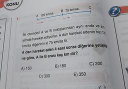 e
KONU
1.
A 120 km/sa
B 75 km/sa
D) 300
erop suipitip shrofbieb DS elsin
İki otomobil A ve B noktalarından aynı anda ve aynı
yönde hareket ediyorlar. A dan hareket edenin hızı 120
briest
km/sa diğerinin ki 75 km/sa tir.
A dan hareket eden 4 saat sonra diğerine yetiştiği
ne göre, A ile B arası kaç km dir?
A) 150
C
H
B) 180
18=C) 200
E) 350
?
-tol