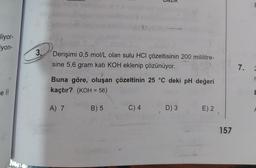 liyor-
iyon-
e ll
3.
Derişimi 0,5 mol/L olan sulu HCI çözeltisinin 200 mililitre-
sine 5,6 gram katı KOH eklenip çözünüyor.
Buna göre, oluşan çözeltinin 25 °C deki pH değeri
kaçtır? (KOH= 56)
A) 7
B) 5
C) 4
D) 3
E) 2
157
F
7. 2
r
E