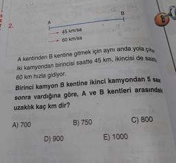 E
T 2.
A
45 km/sa
60 km/sa
D) 900
B
A kentinden B kentine gitmek için aynı anda yola çıkan
iki kamyondan birincisi saatte 45 km, ikincisi de saatte
60 km hızla gidiyor.
novils
Birinci kamyon B kentine ikinci kamyondan 5 saat
sonra vardığına göre, A ve B kentleri arasındaki
uzaklık kaç km dir?
A) 700
B) 750
4
E) 1000
0001
C) 800