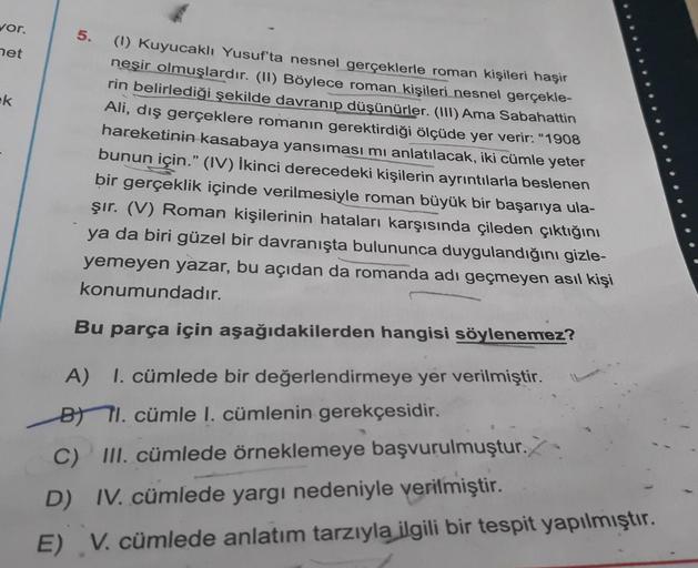 vor.
net
ek
5.
(1) Kuyucaklı Yusuf'ta nesnel gerçeklerle roman kişileri haşir
neşir olmuşlardır. (II) Böylece roman kişileri nesnel gerçekle-
rin belirlediği şekilde davranıp düşünürler. (III) Ama Sabahattin
Ali, dış gerçeklere romanın gerektirdiği ölçüde 