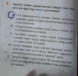 8.
Aşağıda verilen açıklamalardan hangisi halk hikâ-
yeleriyle ilgili bilgi yanlışı içermektedir?
ATürk edebiyatında V. asırdan itibaren görülmeye
başlanan, yiğitlik ve aşk konularının işlendiği sözlü
kültür ürünleridir.
B) Oluşturuldukları çağdaki sosyal yapıyı, kültürü, din
ve dil özelliklerini yansıtırlar.
C) Tasvirlerle duygusal olarak düşük yoğunluktaki
kısımlar nesir; duygu yoğunluğunun arttığı yerler
ise nazım olarak dile getirilir.
D) Temel hikâyeye bağlı kalmak koşuluyla anlatıcı
tarafından nesir bölümlerine eklemeler yapılabilir;
eklenen bu kısa hikâyelere "karavelli" denir.
E) Gerçek hayata uygun kişiler ve olayların yanında
sınırlı da olsa olağanüstü nitelikteki olay ve kişilere
de rastlanır.