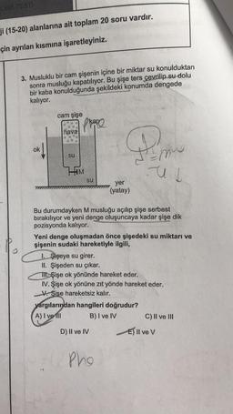 ji (15-20) alanlarına ait toplam 20 soru vardır.
çin ayrılan kısmına işaretleyiniz.
3. Musluklu bir cam şişenin içine bir miktar su konulduktan
sonra musluğu kapatılıyor. Bu şişe ters çevrilip su dolu
bir kaba konulduğunda şekildeki konumda dengede
kalıyor.
ok
cam şişe
hava
su
plane
HIM
su
30
yer
(yatay)
Bu durumdayken M musluğu açılıp şişe serbest
bırakılıyor ve yeni denge oluşuncaya kadar şişe dik
pozisyonda kalıyor.
D) II ve IV
Yeni denge oluşmadan önce şişedeki su miktarı ve
şişenin sudaki hareketiyle ilgili,
yargılarından hangileri doğrudur?
A) I ve Ill
B) I ve IV
Pho
mus
us
I. Şişeye su girer.
II. Şişeden su çıkar.
TII şişe ok yönünde hareket eder.
IV. Şişe ok yönüne zıt yönde hareket eder.
V Şişe hareketsiz kalır.
C) II ve III
E) Il ve V