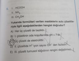 5. I.
HCOOH
II. NH3
III. CH₂OH
Yukarıda formülleri verilen maddelerin sulu çözeltile-
riyle ilgili aşağıdakilerden hangisi doğrudur?
A) Her üç çözelti de baziktir.
B) I. çözeltinin oda koşullarında pH > 7'dir.
CUç çözelti de elektrolittir.
7' dic
wird
D) II. çözeltide H+ iyon sayısı OH den fazladır.
E) III. çözelti turnusol kâğıdının rengini değiştirmez.
Z₁