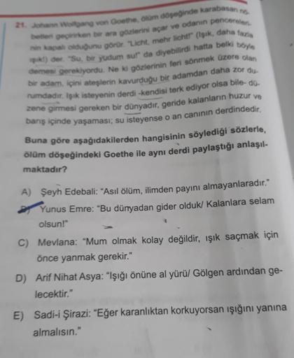 21. Johann Wolfgang von Goethe, ölüm döşeğinde karabasan no
betten geçirirken bir ara gözlerini açar ve odanın pencereleri-
nin kapalı olduğunu görür. "Licht, mehr licht!" (Işık, daha fazla
k!) der. "Su, bir yudum sul" da diyebilirdi hatta belki böyle
deme