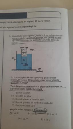 woloji (15-20) alanlarına ait toplam 20 soru vardır.
sti için ayrılan kısmına işaretleyiniz.
3. Musluklu bir cam şişenin içine bir miktar su konulduktan
sonra musluğu kapatılıyor. Bu şişe ters çevrup-au don
bir kaba konulduğunda şekildeki konumda dengede
kaliyor
ok
cam şişe
....
Hava
Su
HIM
kap
Su
yer
(yatay)
Bu durumdayken M musluğu açılıp şişe serbest
bırakılıyor ve yeni denge oluşuncaya kadar şişe dik
pozisyonda kalıyor.
Yeni denge oluşmadan önce şişedeki su miktarı ve
şişenin sudaki hareketiyle ilgili,
D) II ve IV
I. Şişeye su girer.
(II. Şişeden su çıkar.
III. Şişe ok yönünde hareket eder.
IV. Şişe ok yönüne zıt yönde hareket eder.
V. Şişe hareketsiz kalır.
yargılarından hangileri doğrudur?
A) I ve III
B) I ve IV
C) II ve III
E) Il ve V