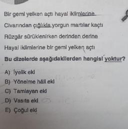 Bir gemi yelken açtı hayal iklimlerine
Civarından çığlıkla yorgun martılar kaçtı
Rüzgår sürüklenirken derinden derine
Hayal iklimlerine bir gemi yelken açtı
Bu dizelerde aşağıdakilerden hangisi yoktur?
A) İyelik eki
B) Yönelme håll eki
C) Tamlayan eki
D) Vasıta eki
E) Çoğul eki