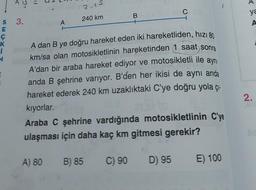 S
s 3.
E
Ç
K
i
N
M
A
A) 80
2-15
240 km
A dan B ye doğru hareket eden iki hareketliden, hızı 80
km/sa olan motosikletlinin hareketinden 1 saat sonra
A'dan bir araba hareket ediyor ve motosikletli ile aynı
anda B şehrine varıyor. B'den her ikisi de aynı anda
hareket ederek 240 km uzaklıktaki C'ye doğru yola çı-
kıyorlar.
B
Araba C şehrine vardığında motosikletlinin C'ye
ulaşması için daha kaç km gitmesi gerekir?
B) 85
C) 90
C
D) 95
E) 100
ya
A
2.
lic