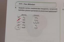 9.
TYT/ Fen Bilimleri
Aşağıda verilen maddelerden hangisinin, karşısında
belirtilen çözücü içerisinde iyi çözünmesi beklenmez?
Madde
Cl₂
HCI
LA)
_C) .HBr
D)
CH4
E)
NaBr
Çözücü
CC14
C6H6
C₂H5OH
H₂
H₂O
11
