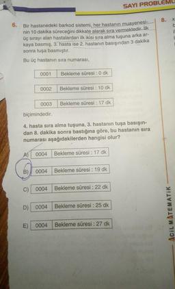 6. Bir hastanedeki barkod sistemi, her hastanın muayenesi-
nin 10 dakika süreceğini dikkate alarak sıra vermektedir. İlk
üç sırayı alan hastalardan ilk ikisi sıra alma tuşuna arka ar-
kaya basmış, 3. hasta ise 2. hastanın basışından 3 dakika
sonra tuşa basmıştır.
Bu üç hastanın sıra numarası,
0001
0002
0003
A) 0004
Bekleme süresi: 0 dk
Bekleme süresi : 10 dk
C) 0004
Bekleme süresi : 17 dk
biçimindedir.
4. hasta sıra alma tuşuna, 3. hastanın tuşa basışın-
dan 8. dakika sonra bastığına göre, bu hastanın sıra
numarası aşağıdakilerden hangisi olur?
Bekleme süresi : 17 dk
B) 0004 Bekleme süresi : 19 dk
Bekleme süresi : 22 dk
SAYI PROBLEM
D) 0004 Bekleme süresi : 25 dk
E) 0004 Bekleme süresi : 27 dk
8.
ACIL MATEMATIK
X
b
il