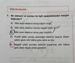FEN BİLİMLERİ
9. Bir element ve iyonları ile ilgili aşağıdakilerden hangisi
doğrudur?
A) Nötr atom elektron alırsa katyon olur
B) Nötr atom elektron verirse negatif yüklü olur
G)Nötr atom elektron alırsa çapı küçülür.
D) Pozitif yüklü iyonda çekirdeğin elektron başına düşen
çekim gücü nötr hâline göre daha az olur.
(E) Negatif yüklü iyondan elektron koparmak nötr hâline
göre daha düşük enerji gerektirir.
BA
-blog