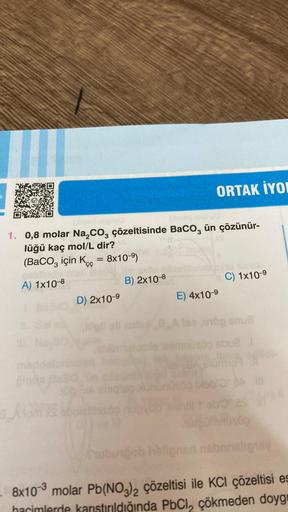 1. 0,8 molar Na₂CO3 çözeltisinde BaCO3 ün çözünür-
lüğü kaç mol/L dir?
(BaCO3 için Kc = 8x10-⁹)
A) 1x10-8
BA
D) 2x10-⁹
ORTAK IYON
B) 2x10-8
E) 4x10-⁹
C) 1x10-9
lase1ög snub
1
laemüsöp abu2
ubungob holigner nabnnsligay
8x10-3 molar Pb(NO3)2 çözeltisi ile KC