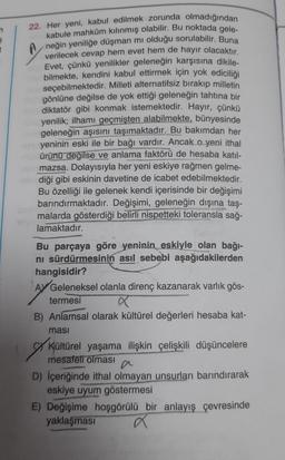 A
22. Her yeni, kabul edilmek zorunda olmadığından
kabule mahkûm kılınmış olabilir. Bu noktada gele-
neğin yeniliğe düşman mı olduğu sorulabilir. Buna
verilecek cevap hem evet hem de hayır olacaktır.
Evet, çünkü yenilikler geleneğin karşısına dikile-
bilmekte, kendini kabul ettirmek için yok ediciliği
seçebilmektedir. Milleti alternatifsiz bırakıp milletin
gönlüne değilse de yok ettiği geleneğin tahtına bir
diktatör gibi konmak istemektedir. Hayır, çünkü
yenilik; ilhamı geçmişten alabilmekte, bünyesinde
geleneğin aşısını taşımaktadır. Bu bakımdan her
yeninin eski ile bir bağı vardır. Ancak o yeni ithal
ürünü değilse ve anlama faktörü de hesaba katıl-
mazsa. Dolayısıyla her yeni eskiye rağmen gelme-
diği gibi eskinin davetine de icabet edebilmektedir.
Bu özelliği ile gelenek kendi içerisinde bir değişimi
barındırmaktadır. Değişimi, geleneğin dışına taş-
malarda gösterdiği belirli nispetteki toleransla sağ-
lamaktadır.
Bu parçaya göre yeninin eskiyle olan bağı-
ni sürdürmesinin asıl sebebi aşağıdakilerden
hangisidir?
A Geleneksel olanla direnç kazanarak varlık gös-
termesi
B) Anlamsal olarak kültürel değerleri hesaba kat-
ması
Kültürel yaşama ilişkin çelişkili düşüncelere
mesafeli olması
D) İçeriğinde ithal olmayan unsurları barındırarak
eskiye uyum göstermesi
E) Değişime hoşgörülü bir anlayış çevresinde
yaklaşması