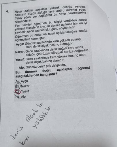 4.
Hava daima basıncın yüksek olduğu yerden,
basıncın düşük olduğu yere doğru hareket eder.
Yatay yönlü yer değiştiren bu hava hareketlerine
rüzgar denir.
Fen Bilimleri öğretmeni bu bilgiyi verdikten sonra
yelkenli teknelerin kıyıdan denize açılmak için en