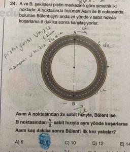 edu
24. A ve B, şekildeki pistin merkezine göre simetrik iki
noktadır. A noktasında bulunan Asım ile B noktasında
bulunan Bülent aynı anda zıt yönde v sabit hızıyla
koşarlarsa 6 dakika sonra karşılaşıyorlar.
Pistmyansı
Uhiz12
12216
tamani hızla 24 die
B) 8
A
B
Asım A noktasından 2v sabit hızıyla, Bülent ise
B noktasından sabit hızıyla aynı yönde koşarlarsa
2
Asım kaç dakika sonra Bülent'i ilk kez yakalar?
A) 6
3
C) 10
6 de
D) 12
E) 14