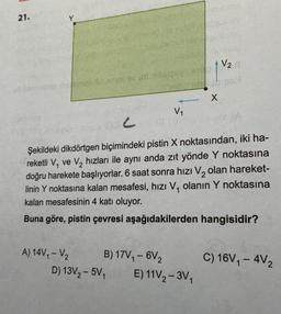 21.
Dhomas en sid mengey
V₁
A) 14V₁ - V₂
B) 17V₁ - 6V₂
D) 13V₂-5V₁ E) 11V₂-3V₁
Motos
X
LOC
Şekildeki dikdörtgen biçimindeki pistin X noktasından, iki ha-
reketli V₁ ve V₂ hızları ile aynı anda zıt yönde Y noktasına
doğru harekete başlıyorlar. 6 saat sonra hızı V₂ olan hareket-
linin Y noktasına kalan mesafesi, hızı V₁ olanın Y noktasına
kalan mesafesinin 4 katı oluyor.
Buna göre, pistin çevresi aşağıdakilerden hangisidir?
V2
C) 16V₁-4V₂