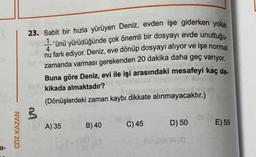 F
a-
ÇÖZ KAZAN
23. Sabit bir hızla yürüyen Deniz, evden işe giderken yolun
'ünü yürüdüğünde çok önemli bir dosyayı evde unuttuğu-
nu fark ediyor. Deniz, eve dönüp dosyayı alıyor ve işe normal
zamanda varması gerekenden 20 dakika daha geç varıyor.
Buna göre Deniz, evi ile işi arasındaki mesafeyi kaç da-
kikada almaktadır?
(Dönüşlerdeki zaman kaybı dikkate alınmayacaktır.)
3
01A) 35
01
B) 40
D) 50
(0.001)9 (0
C) 45
OF A
E) 55