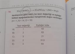 1)
10.
1.D 2. B 3. D 4. D 5. E 6. A 7. C 8.D 9. E 10. C 11.B 12.E
3Cu(NO3)2 + 2NO+
3Cu +8HNO3
eşdeğer
denklemine göre HNO3'ün tesir değerliği
kütlesi aşağıdakilerden hangisinde doğru verilmiştir?
(H = 1, N = 14, O = 16)
A)
B)
C)
D)
E)
Tesir değerliği
1
2
3
2
3
Eşdeğer kütle
63
63
21
31,5
63
4H₂0
ve
Zayı
1.