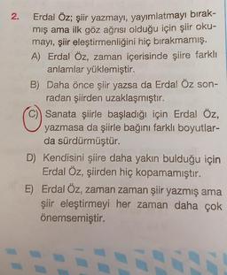 2.
Erdal Öz; şiir yazmayı, yayımlatmayı bırak-
mış ama ilk göz ağrısı olduğu için şiir oku-
mayı, şiir eleştirmenliğini hiç bırakmamış.
A) Erdal Öz, zaman içerisinde şiire farklı
anlamlar yüklemiştir.
B) Daha önce şiir yazsa da Erdal Öz son-
radan şiirden uzaklaşmıştır.
C) Sanata şiirle başladığı için Erdal Öz,
yazmasa da şiirle bağını farklı boyutlar-
da sürdürmüştür.
D) Kendisini şiire daha yakın bulduğu için
Erdal Öz, şiirden hiç kopamamıştır.
E) Erdal Öz, zaman zaman şiir yazmış ama
şiir eleştirmeyi her zaman daha çok
önemsemiştir.
7