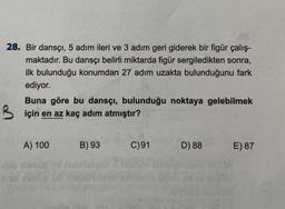 28. Bir dansçı, 5 adım ileri ve 3 adım geri giderek bir figür çalış-
maktadır. Bu dansçı belirli miktarda figür sergiledikten sonra,
ilk bulunduğu konumdan 27 adım uzakta bulunduğunu fark
ediyor.
B
AR
Buna göre bu dansçı, bulunduğu noktaya gelebilmek
için en az kaç adım atmıştır?
A) 100
B) 93
C)91
D) 88
E) 87
2015