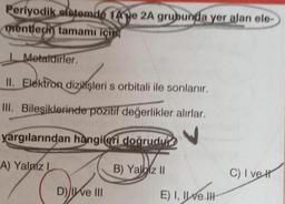 Periyodik sistemde 14e 2A grubunda yer alan ele-
mentlerin tamamı için
Metaldirler.
II. Elektron dizilişleri s orbitali ile sonlanır.
III. Bileşiklerinde pozitif değerlikler alırlar.
yargılarından hangileri doğrudu
A) Yalniz I
D) ve III
B) Yaz II
E) I, II ve III
C) I vet