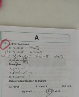 11. p. q ve r önermeleri
p: "x-3=0"
1q: "x+5=0"
\r: "x² + 2x-15 = 0"
biçiminde veriliyor.
Buna göre,
1. q⇒r
2
II. p'⇒r'
III. r⇒ (pvq)
ifadelerinden hangileri doğrudur?
A) Yalnız I
B) Yalnız II
>>
A
D) II ve III
-5
X=-5 *=3
E) II ve III
C) I ve III