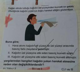 Kağan elinde tuttuğu kağıdın üst yüzeyinden kuvvetli bir şekilde
üflediğinde kağıdın yukarıya doğru hareket ettiğini gözlemliyor.
Buna göre;
1.
Hava akımı kağıdın alt yüzeyi ile üst yüzeyi arasında
basınç farkı meydana getirmiştir.
II. Kağıdın üst yüzeyine etki eden basınç kuvveti azalır
III. Kağıdın alt yüzeyine etki eden basınç kuvveti artmıştır.
yargılarından hangileri kağıdın yukarı hareket etmesine
neden olan değişikliklerdendir?
A) Yalnız II
B) I ve II
C) I ve III