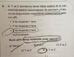 9. X, Y ve Z atomlarının temel hâlde sadece ilk iki kat-
manında elektron bulunmaktadır. Bu atomların H ato-
mu ile oluşturdukları moleküllerde ortaklanmamış elekt-
ron çifti,
●
X ile oluşanda 1 tane,
●
Y ile oluşanda 2 tane,
• ile oluşanda 3 tane
bulunmaktadır.
Buna göre hangi moleküller polar yapılıdır?
A) Yalnız Y
B) X ve Y
D) Y ve Z
E) X, Y ve Z
C) X ve Z