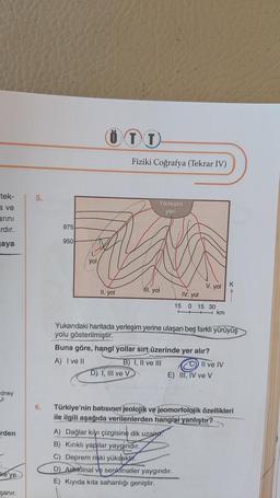 tek-
a ve
arını
ardır.
aya
dney
rden
ke'ye
şanır.
5.
975
950
yol
ÖTT
II. yol
Fiziki Coğrafya (Tekrar IV)
D) I, III ve V
Yerleşim
yeri
11. yol
V. yol
IV. yol
15 0 15 30
km
Yukarıdaki haritada yerleşim yerine ulaşan beş farklı yürüyüş
yolu gösterilmiştir.
Buna göre, hangi yollar sırt üzerinde yer alır?
A) I ve II
B) I, II ve III
Il ve IV
E) III, IV ve V
A) Dağlar kıyı çizgisine dik uzan
B) Kırıklı yapılar yaygındır.
C) Deprem riski yüksektir.
D) Antiklinal ve senklinaller yaygındır.
E) Kıyıda kita sahanlığı geniştir.
K
6. Türkiye'nin batısının jeolojik ve jeomorfolojik özellikleri
ile ilgili aşağıda verilenlerden hangisi yanlıştır?