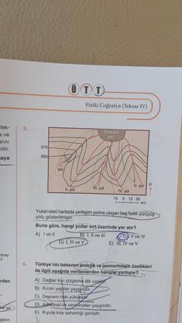 tek-
a ve
arını
ardır.
aya
dney
rden
ke'ye
şanır.
5.
975
950
yol
ÖTT
II. yol
Fiziki Coğrafya (Tekrar IV)
D) I, III ve V
Yerleşim
yeri
11. yol
V. yol
IV. yol
15 0 15 30
km
Yukarıdaki haritada yerleşim yerine ulaşan beş farklı yürüyüş
yolu gösterilmiştir.
Buna göre, hangi yollar sırt üzerinde yer alır?
A) I ve II
B) I, II ve III
Il ve IV
E) III, IV ve V
A) Dağlar kıyı çizgisine dik uzan
B) Kırıklı yapılar yaygındır.
C) Deprem riski yüksektir.
D) Antiklinal ve senklinaller yaygındır.
E) Kıyıda kita sahanlığı geniştir.
K
6. Türkiye'nin batısının jeolojik ve jeomorfolojik özellikleri
ile ilgili aşağıda verilenlerden hangisi yanlıştır?