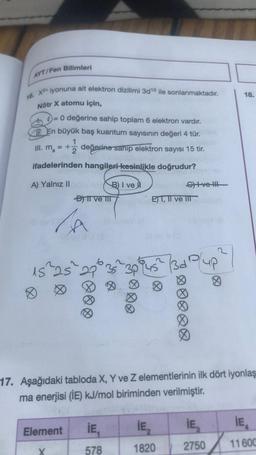 AYT/Fen Bilimleri
16. X2 iyonuna ait elektron dizilimi 3d 10 ile sonlanmaktadır.
Nötr X atomu için,
= 0 değerine sahip toplam 6 elektron vardır.
En büyük baş kuantum sayısının değeri 4 tür.
1
III. ms
= +2 değerine sahip elektron sayısı 15 tir.
ifadelerinden hangileri kesinlikle doğrudur?
A) Yalnız II
D) II ve III
b
15 ²25 29
Element
B) I ve
635
İE₁
578
Svel!!
E) T, II ve III
İE₂
1820
3d
plup
17. Aşağıdaki tabloda X, Y ve Z elementlerinin ilk dört iyonlaş
ma enerjisi (IE) kJ/mol biriminden verilmiştir.
Ø
IE₂
2750
18.
IE
11600