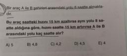 Bir araç A ile B şehirleri arasındaki yolu 6 saatte almakta-
dır.
Bu araç saatteki hızını 15 km azaltırsa aynı yolu 8 sa-
atte aldığına göre, hızını saatte 15 km artırırsa A ile B
arasındaki yolu kaç saatte alır?
A) 5
B) 4,8
C) 4,2
D) 4,5 E) 4