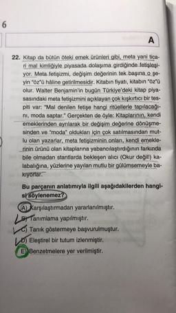 6
A
22. Kitap da bütün öteki emek ürünleri gibi, meta yani tica-
ri mal kimliğiyle piyasada dolaşıma girdiğinde fetişleşi-
yor. Meta fetişizmi, değişim değerinin tek başına o şe-
yin "öz"ü hâline getirilmesidir. Kitabın fiyatı, kitabın "öz"ü
olur. Walter Benjamin'in bugün Türkiye'deki kitap piya-
sasındaki meta fetişizmini açıklayan çok kışkırtıcı bir tes-
piti var: "Mal denilen fetişe hangi ritüellerle tapılacağı-
ni, moda saptar." Gerçekten de öyle: Kitaplarının, kendi
emeklerinden ayrılarak bir değişim değerine dönüşme-
sinden ve "moda" oldukları için çok satılmasından mut-
lu olan yazarlar, meta fetişizminin onları, kendi emekle-
rinin ürünü olan kitaplarına yabancılaştırdığının farkında
bile olmadan stantlarda bekleşen alıcı (Okur değil!) ka-
labalığına, yüzlerine yayılan mutlu bir gülümsemeyle ba-
kıyorlar.
Bu parçanın anlatımıyla ilgili aşağıdakilerden hangi-
si söylenemez?
A) Karşılaştırmadan yararlanılmıştır.
Tanımlama yapılmıştır.
C) Tanık göstermeye başvurulmuştur.
Eleştirel bir tutum izlenmiştir.
Benzetmelere yer verilmiştir.