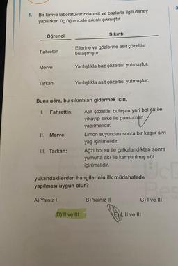 1.
Bir kimya laboratuvarında asit ve bazlarla ilgili deney
yapılırken üç öğrencide sıkıntı çıkmıştır.
Fahrettin
Öğrenci
Merve
Tarkan
I.
II.
Buna göre, bu sıkıntıları gidermek için,
Fahrettin:
Merve:
III. Tarkan:
Sıkıntı
Ellerine ve gözlerine asit çözeltisi
bulaşmıştır.
Yanlışlıkla baz çözeltisi yutmuştur.
Yanlışlıkla asit çözeltisi yutmuştur.
D) II ve III
Asit çözeltisi bulaşan yeri bol şu ile
yıkayıp sirke ile pansuman
yapılmalıdır.
Limon suyundan sonra bir kaşık sıvı
yağ içirilmelidir.
Ağzı bol su ile çalkalandıktan sonra
yumurta akı ile karıştırılmış süt
içirilmelidir.
yukarıdakilerden hangilerinin ilk müdahalede
yapılması uygun olur?
A) Yalnız I
B) Yalnız II
es
C) I ve III
I, II ve III