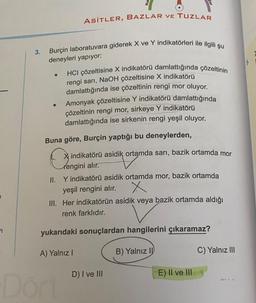 3.
Burçin laboratuvara giderek X ve Y indikatörleri ile ilgili şu
deneyleri yapıyor:
●
●
ASİTLER, BAZLAR VE TUZLAR
HCI çözeltisine X indikatörü damlattığında çözeltinin
rengi sarı, NaOH çözeltisine X indikatörü
damlattığında ise çözeltinin rengi mor oluyor.
Amonyak çözeltisine Y indikatörü damlattığında
çözeltinin rengi mor, sirkeye Y indikatörü
damlattığında ise sirkenin rengi yeşil oluyor.
Buna göre, Burçin yaptığı bu deneylerden,
Xindikatörü asidik ortamda sarı, bazik ortamda mor
rengini alır.
II. Y indikatörü asidik ortamda mor, bazik ortamda
yeşil rengini alır.
X
III. Her indikatörün asidik veya bazik ortamda aldığı
renk farklıdır.
Dört
yukarıdaki sonuçlardan hangilerini çıkaramaz?
A) Yalnız I
B) Yalnız II
D) I ve III
E) II ve III
C) Yalnız III
WANYA