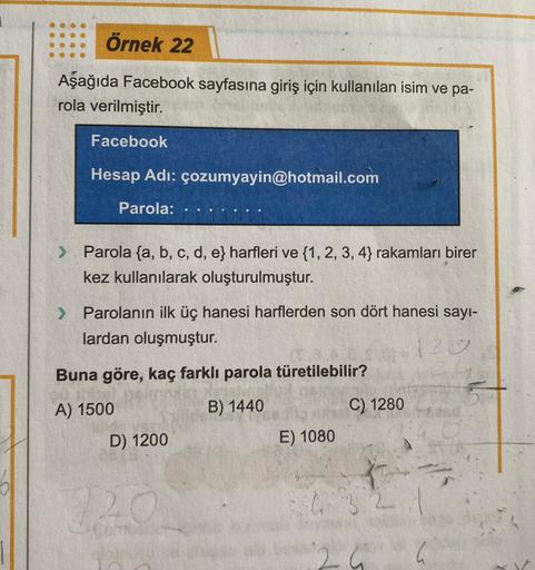 Örnek 22
Aşağıda Facebook sayfasına giriş için kullanılan isim ve pa-
rola verilmiştir.
Facebook
Hesap Adı: çozumyayin@hotmail.com
Parola:
> Parola (a, b, c, d, e} harfleri ve {1, 2, 3, 4} rakamları birer
kez kullanılarak oluşturulmuştur.
> Parolanın ilk ü