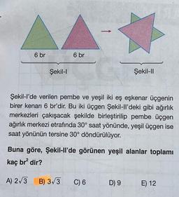 6 br
Şekil-I
6 br
Şekil-l'de verilen pembe ve yeşil iki eş eşkenar üçgenin
birer kenarı 6 br'dir. Bu iki üçgen Şekil-ll'deki gibi ağırlık
merkezleri çakışacak şekilde birleştirilip pembe üçgen
ağırlık merkezi etrafında 30° saat yönünde, yeşil üçgen ise
saat yönünün tersine 30° döndürülüyor.
B) 3√3
Buna göre, Şekil-ll'de görünen yeşil alanlar toplamı
kaç br² dir?
A) 2√3
Şekil-II
C) 6
D) 9
E) 12