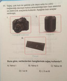 11. Sığaç, çok hızlı bir şekilde yük depo edip bu yükü
bağlandığı devreye hızlıca aktarabildiğinden bazı elektrikli
ve elektronik araçlarda kullanılır. Aşağıda bazı araçlar
verilmiştir.
I.
Nikon
Fotoğraf makinesi
=
II.
D) I ve III
Klavye
Hoparlör
Buna göre, verilenlerden hangilerinde sığaç kullanılır?
A) Yalnız I
B) Yalnız II
C) Yalnız III
E) I, II ve III